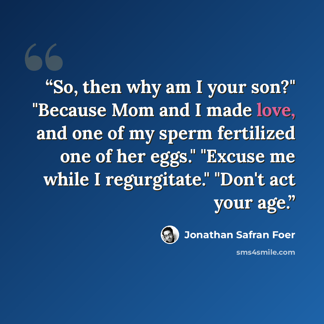 “So, then why am I your son?" "Because Mom and I made love, and one of my sperm fertilized one of her eggs." "Excuse me while I regurgitate." "Don't act your age.” quote by Jonathan Safran Foer