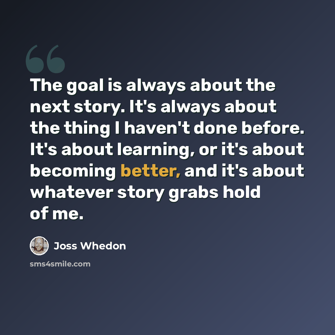 “The goal is always about the next story. It's always about the thing I haven't done before. It's about learning, or it's about becoming better, and it's about whatever story grabs hold of me.” quote by Joss Whedon