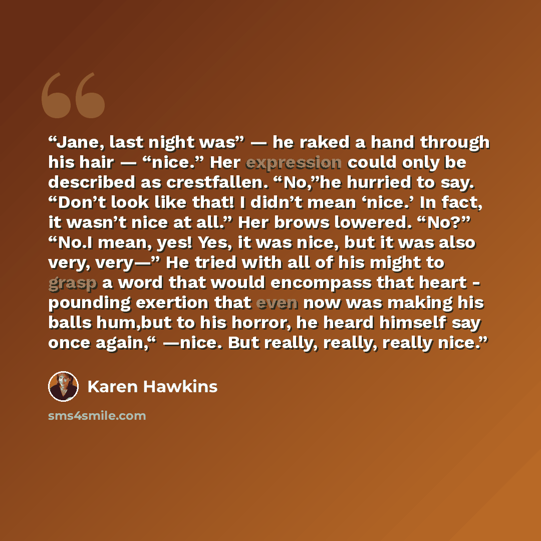“Jane, last night was” — he raked a hand through his hair — “nice.” Her expression could only be described as crestfallen. “No,”he hurried to say. “Don’t look like that! I didn’t mean ‘nice.’ In fact, it wasn’t nice at all.” Her brows lowered. “No?” “No.I mean, yes! Yes, it was nice, but it was…” quote by Karen Hawkins