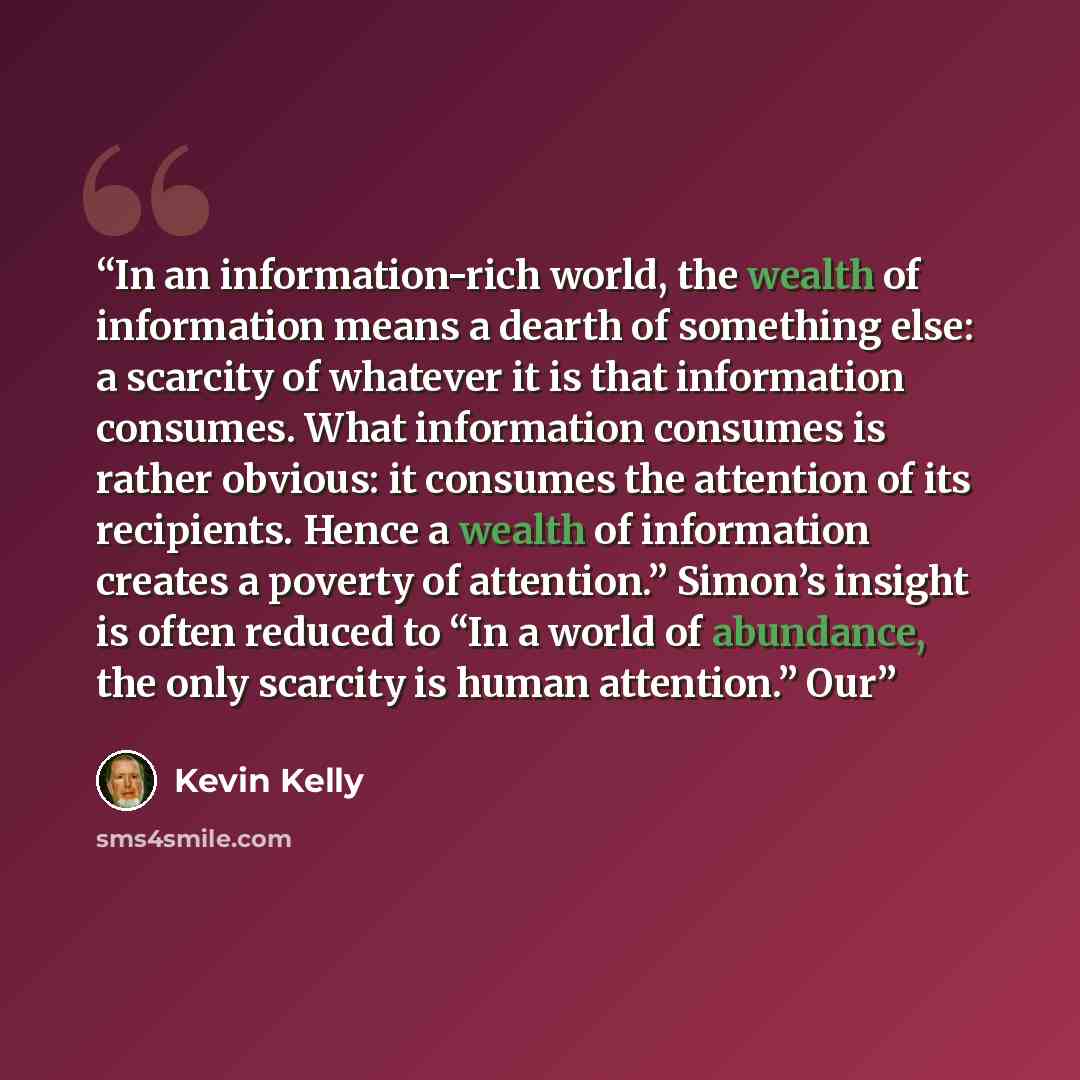 “In an information-rich world, the wealth of information means a dearth of something else: a scarcity of whatever it is that information consumes. What information consumes is rather obvious: it consumes the attention of its recipients. Hence a wealth of information creates a poverty of attention.”…” quote by Kevin Kelly