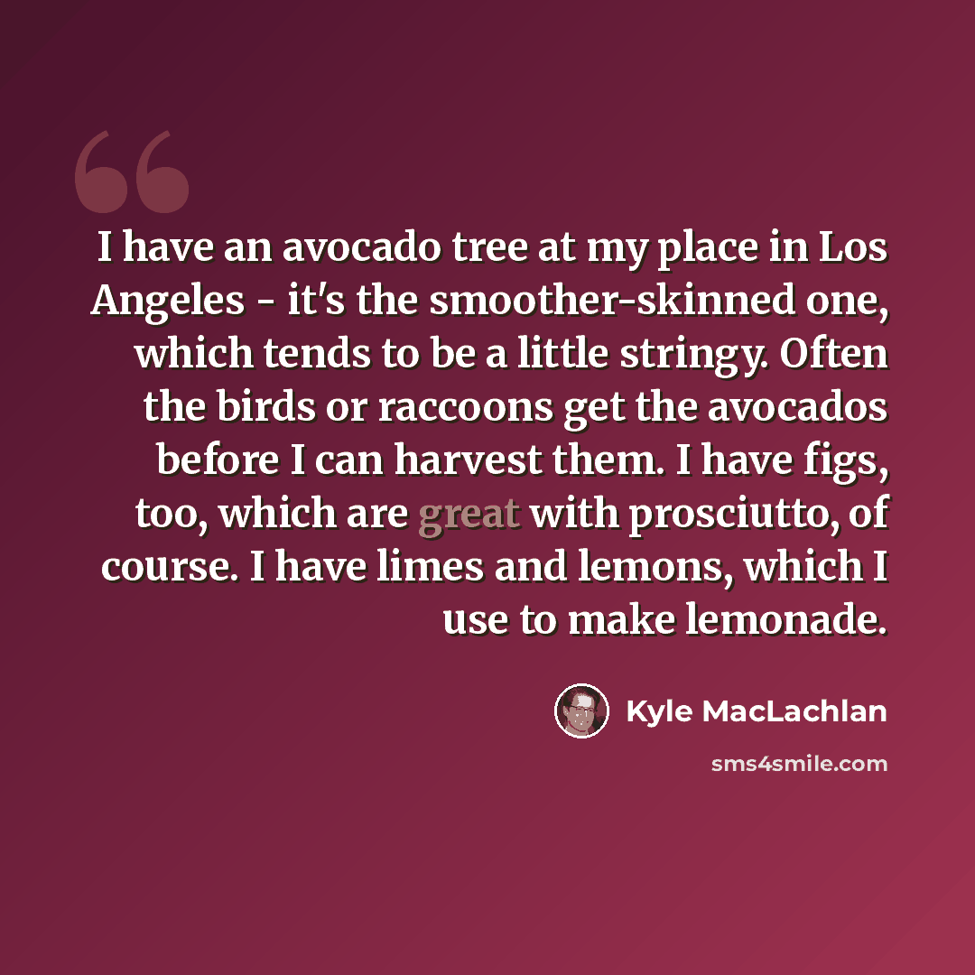 “I have an avocado tree at my place in Los Angeles - it's the smoother-skinned one, which tends to be a little stringy. Often the birds or raccoons get the avocados before I can harvest them. I have figs, too, which are great with prosciutto, of course. I have limes and lemons, which I use to make…” quote by Kyle MacLachlan