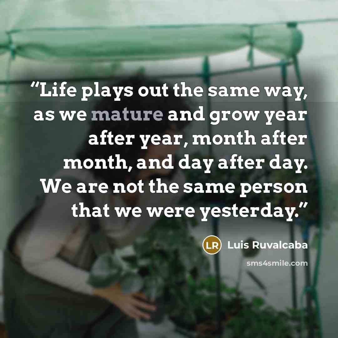 “Life plays out the same way, as we mature and grow year after year, month after month, and day after day. We are not the same person that we were yesterday.” quote by Luis Ruvalcaba