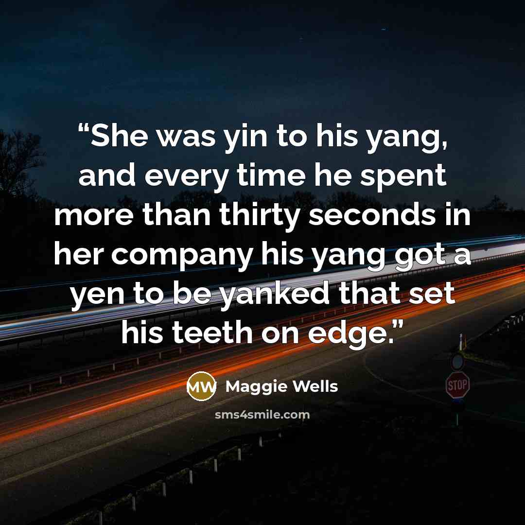 “She was yin to his yang, and every time he spent more than thirty seconds in her company his yang got a yen to be yanked that set his teeth on edge.” quote by Maggie Wells