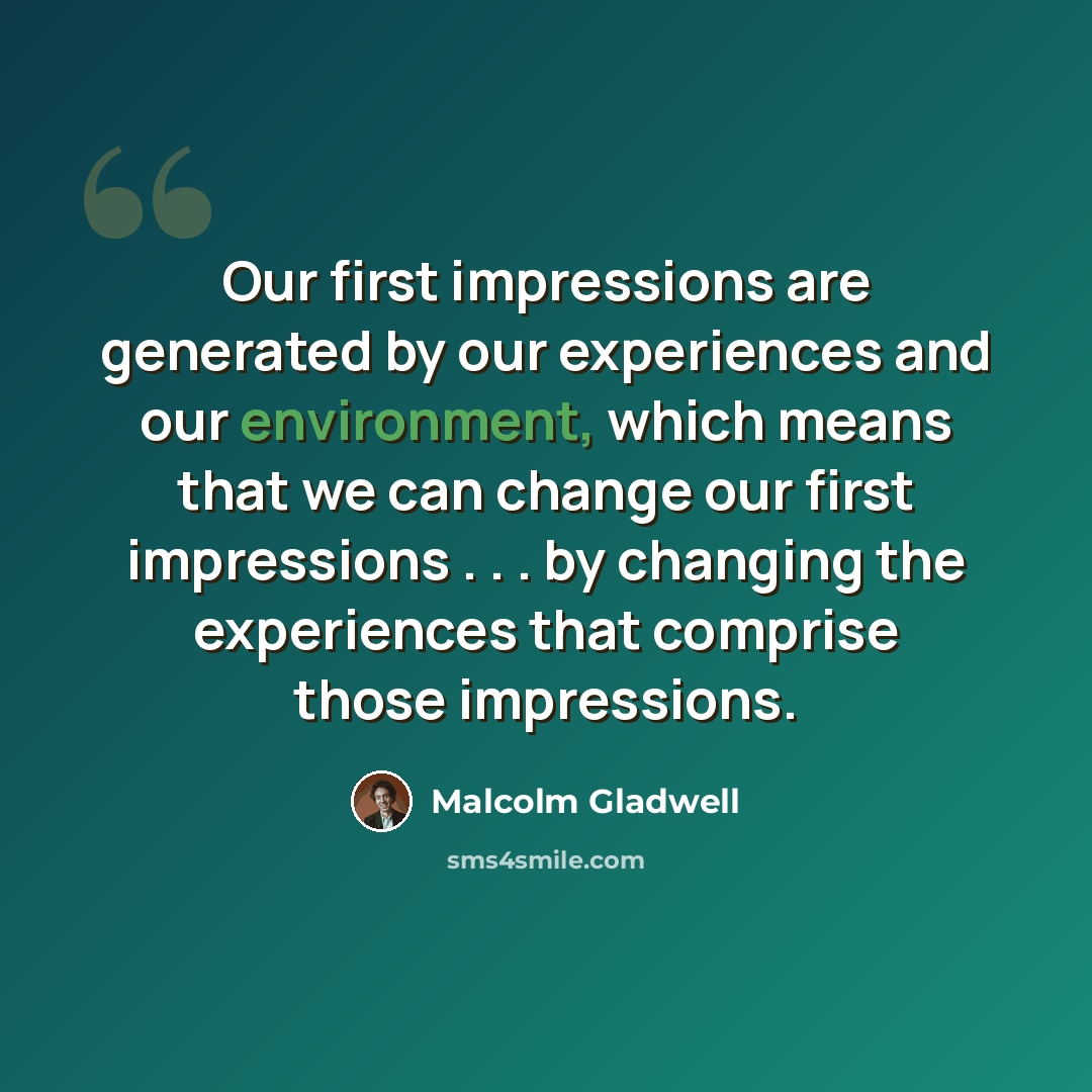 “Our first impressions are generated by our experiences and our environment, which means that we can change our first impressions . . . by changing the experiences that comprise those impressions.” quote by Malcolm Gladwell