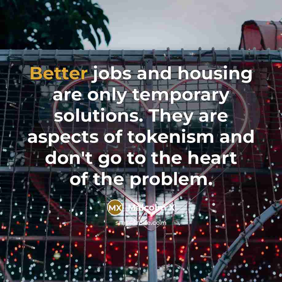 “Better jobs and housing are only temporary solutions. They are aspects of tokenism and don't go to the heart of the problem.” quote by Malcolm X