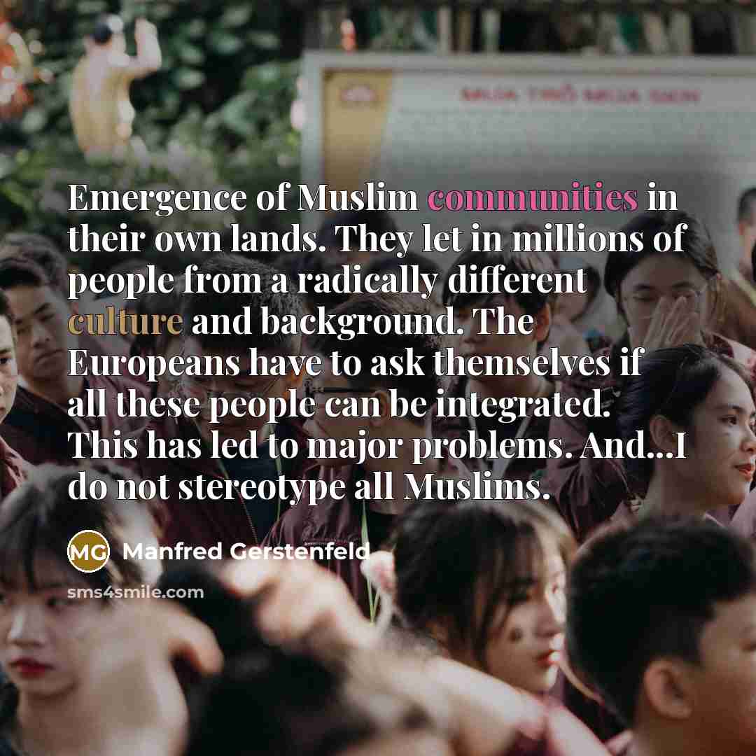 “Emergence of Muslim communities in their own lands. They let in millions of people from a radically different culture and background. The Europeans have to ask themselves if all these people can be integrated. This has led to major problems. And...I do not stereotype all Muslims.” quote by Manfred Gerstenfeld