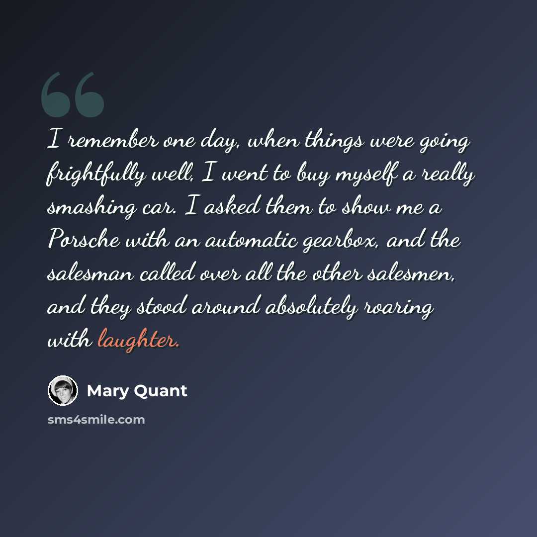 “I remember one day, when things were going frightfully well, I went to buy myself a really smashing car. I asked them to show me a Porsche with an automatic gearbox, and the salesman called over all the other salesmen, and they stood around absolutely roaring with laughter.” quote by Mary Quant
