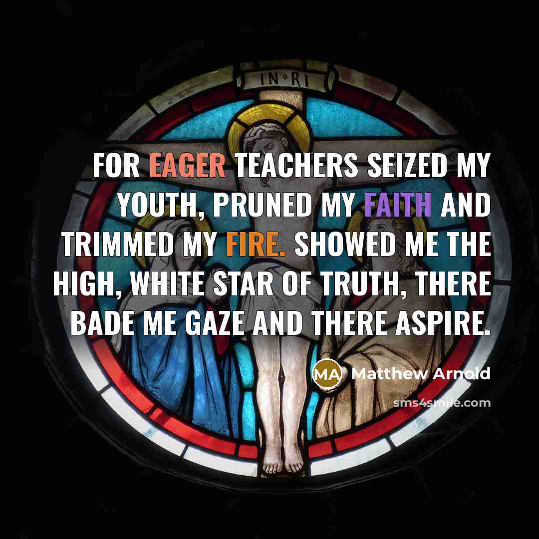 “For eager teachers seized my youth, pruned my faith and trimmed my fire. Showed me the high, white star of truth, there bade me gaze and there aspire.” quote by Matthew Arnold
