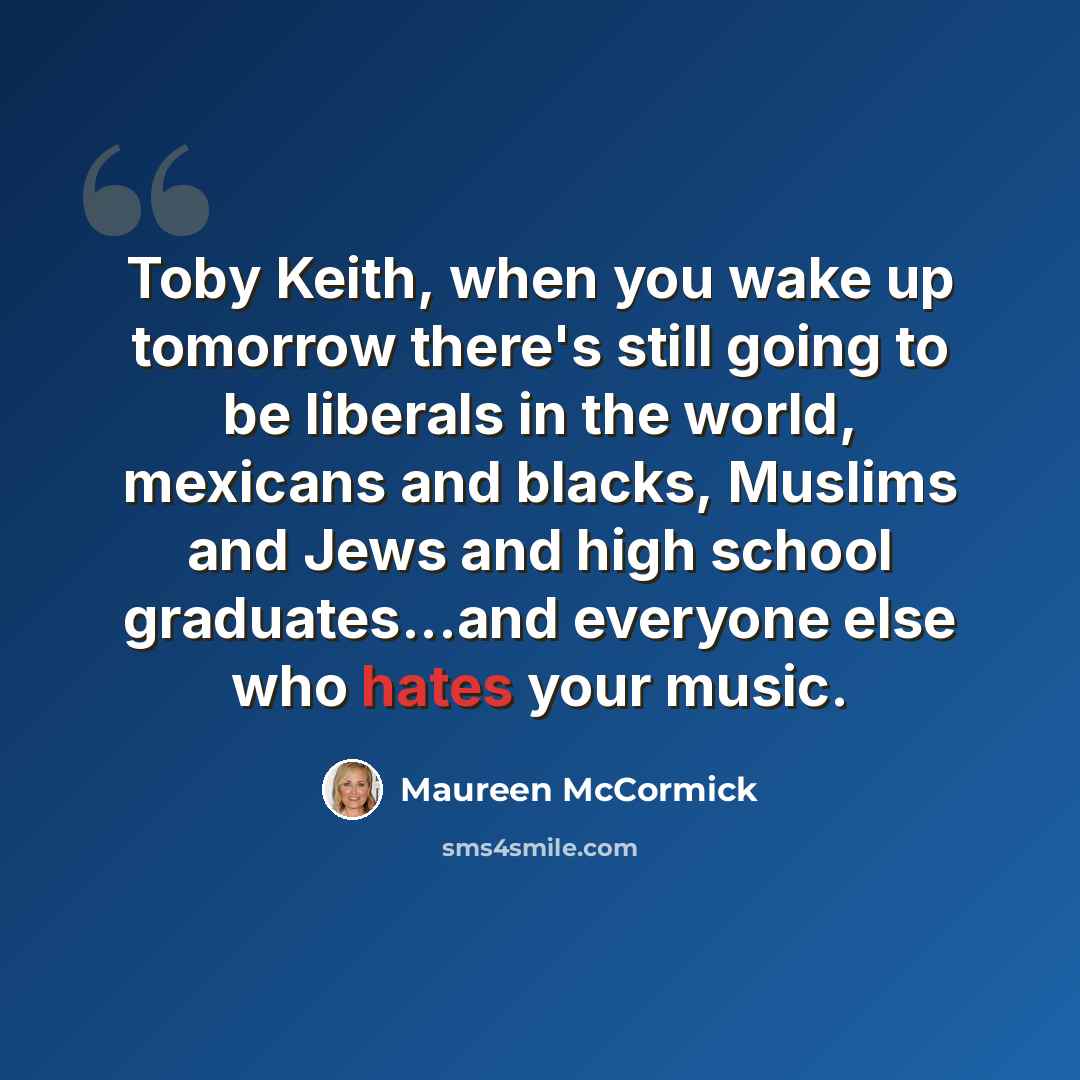 “Toby Keith, when you wake up tomorrow there's still going to be liberals in the world, mexicans and blacks, Muslims and Jews and high school graduates...and everyone else who hates your music.” quote by Maureen McCormick