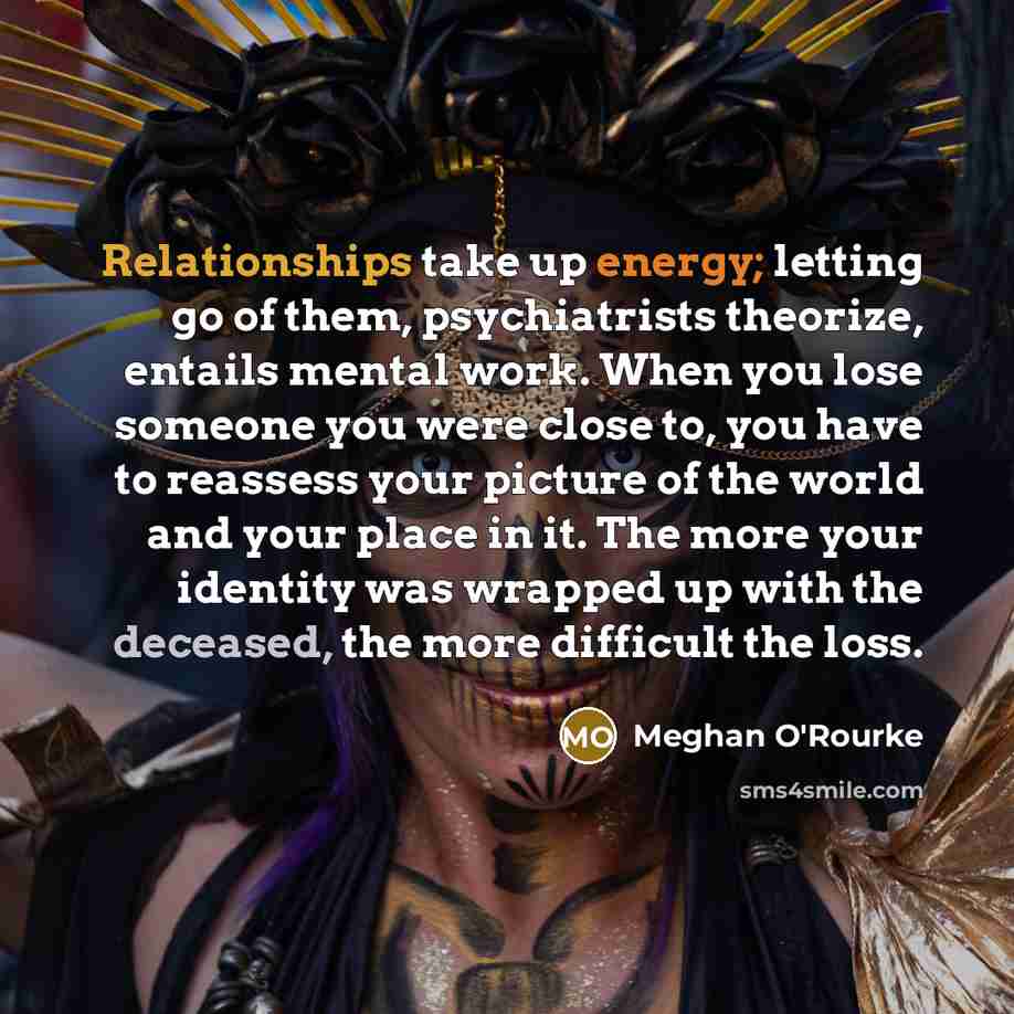 “Relationships take up energy; letting go of them, psychiatrists theorize, entails mental work. When you lose someone you were close to, you have to reassess your picture of the world and your place in it. The more your identity was wrapped up with the deceased, the more difficult the loss.” quote by Meghan O'Rourke