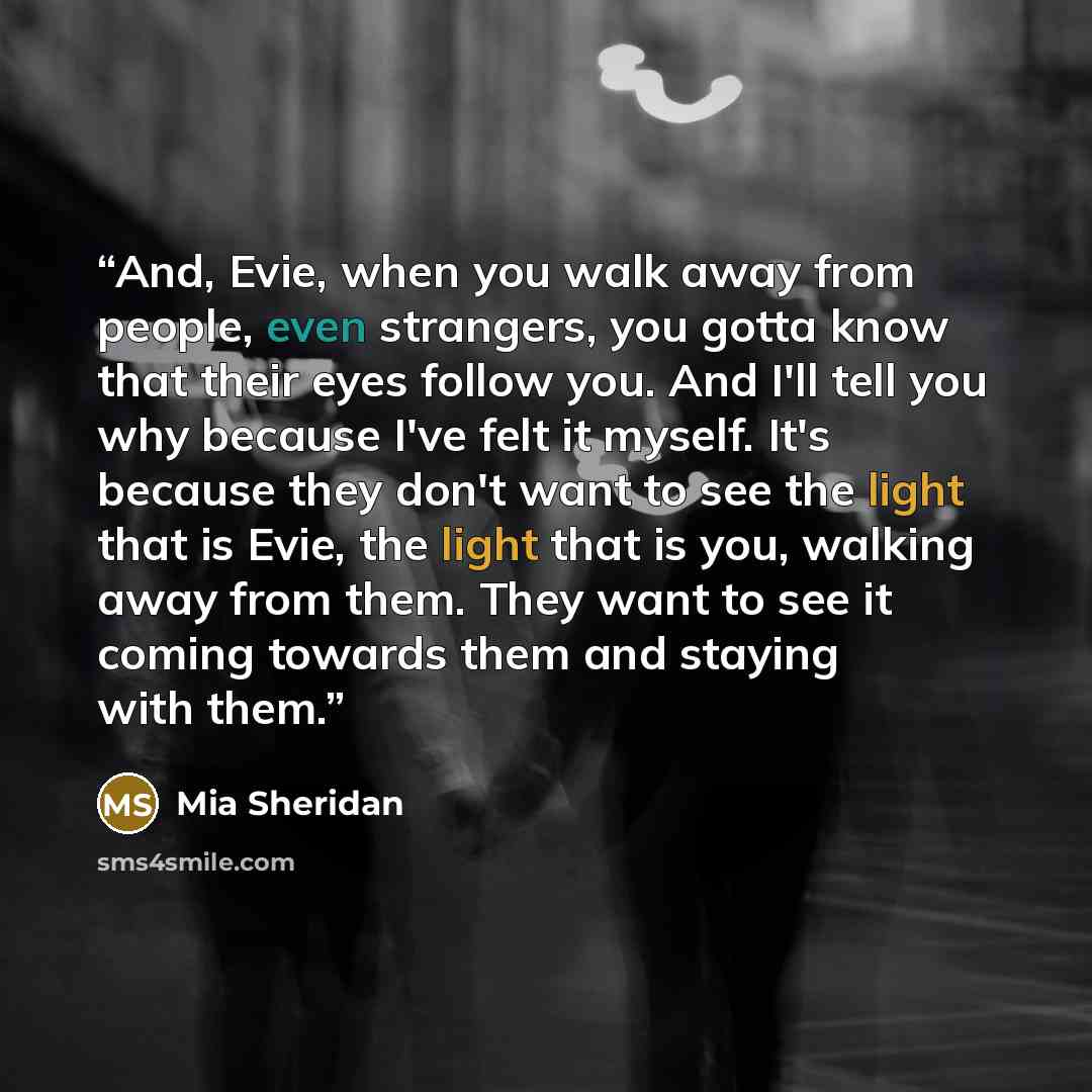 “And, Evie, when you walk away from people, even strangers, you gotta know that their eyes follow you. And I'll tell you why because I've felt it myself. It's because they don't want to see the light that is Evie, the light that is you, walking away from them. They want to see it coming towards…” quote by Mia Sheridan