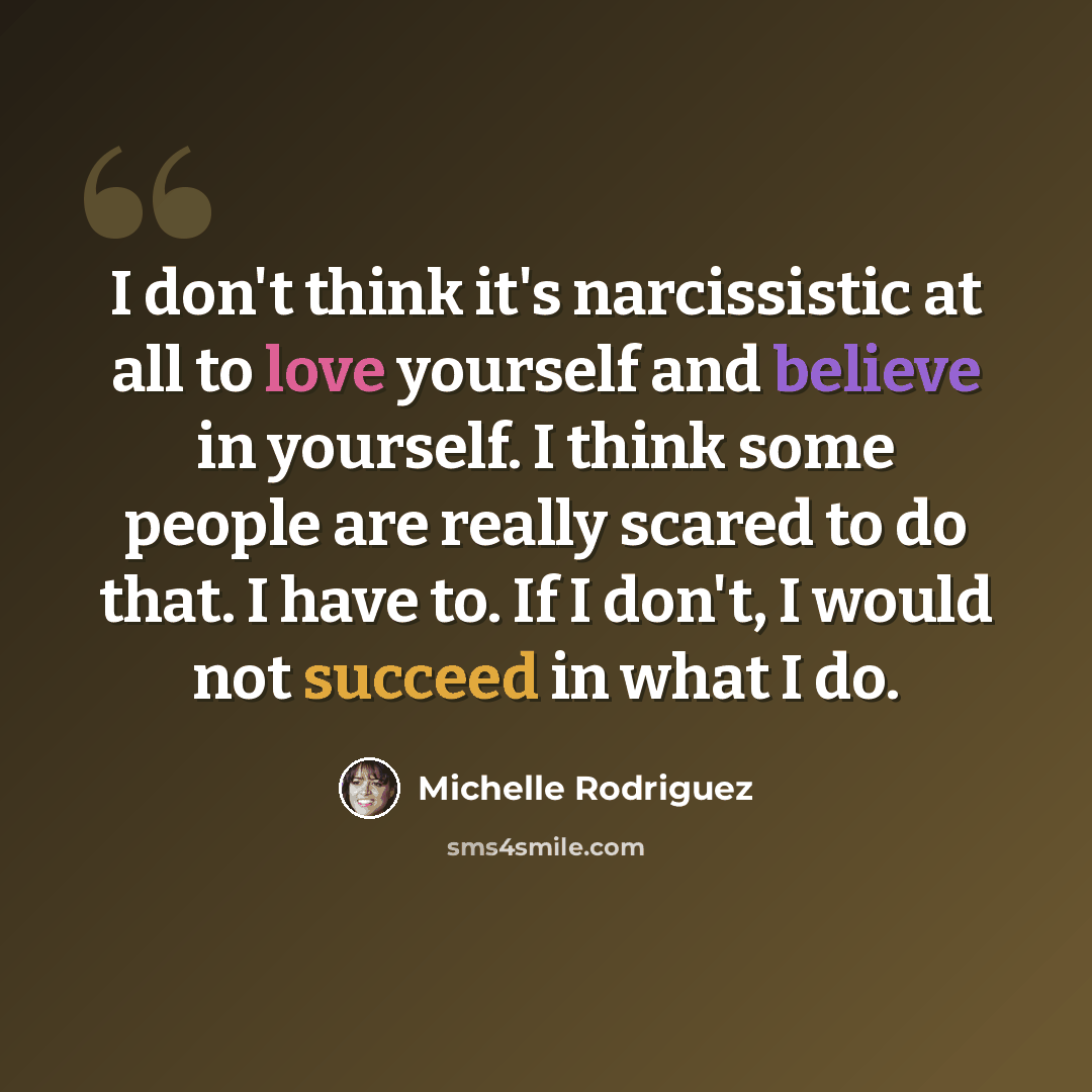 “I don't think it's narcissistic at all to love yourself and believe in yourself. I think some people are really scared to do that. I have to. If I don't, I would not succeed in what I do.” quote by Michelle Rodriguez