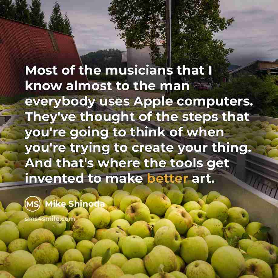 “Most of the musicians that I know almost to the man everybody uses Apple computers. They've thought of the steps that you're going to think of when you're trying to create your thing. And that's where the tools get invented to make better art.” quote by Mike Shinoda
