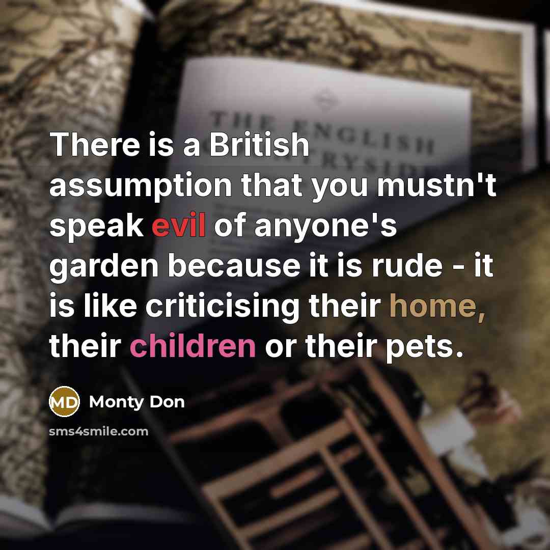 “There is a British assumption that you mustn't speak evil of anyone's garden because it is rude - it is like criticising their home, their children or their pets.” quote by Monty Don