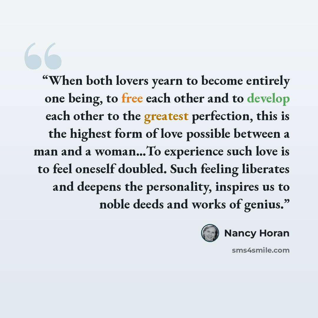 “When both lovers yearn to become entirely one being, to free each other and to develop each other to the greatest perfection, this is the highest form of love possible between a man and a woman…To experience such love is to feel oneself doubled. Such feeling liberates and deepens the personality…” quote by Nancy Horan