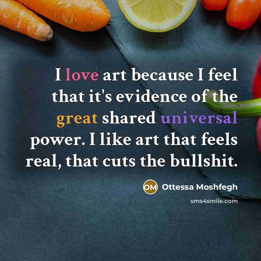 “I love art because I feel that it's evidence of the great shared universal power. I like art that feels real, that cuts the bullshit.” quote by Ottessa Moshfegh
