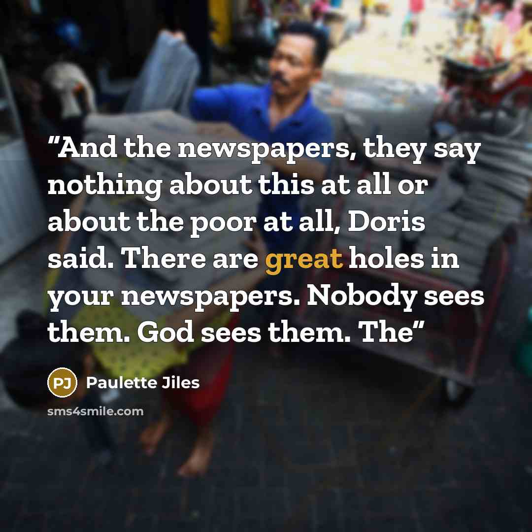 “And the newspapers, they say nothing about this at all or about the poor at all, Doris said. There are great holes in your newspapers. Nobody sees them. God sees them. The” quote by Paulette Jiles