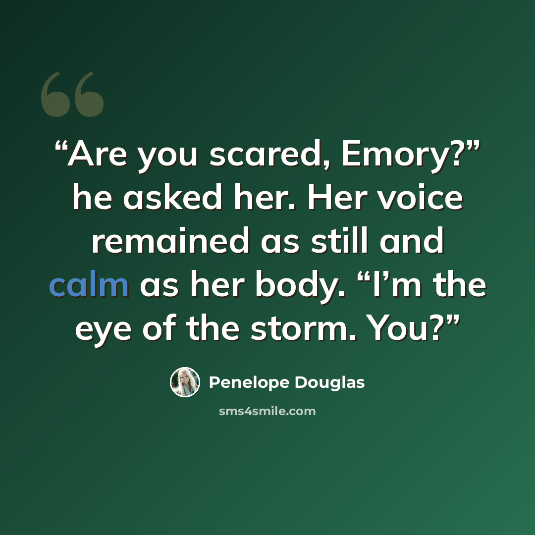 “Are you scared, Emory?” he asked her. Her voice remained as still and calm as her body. “I’m the eye of the storm. You?” quote by Penelope Douglas
