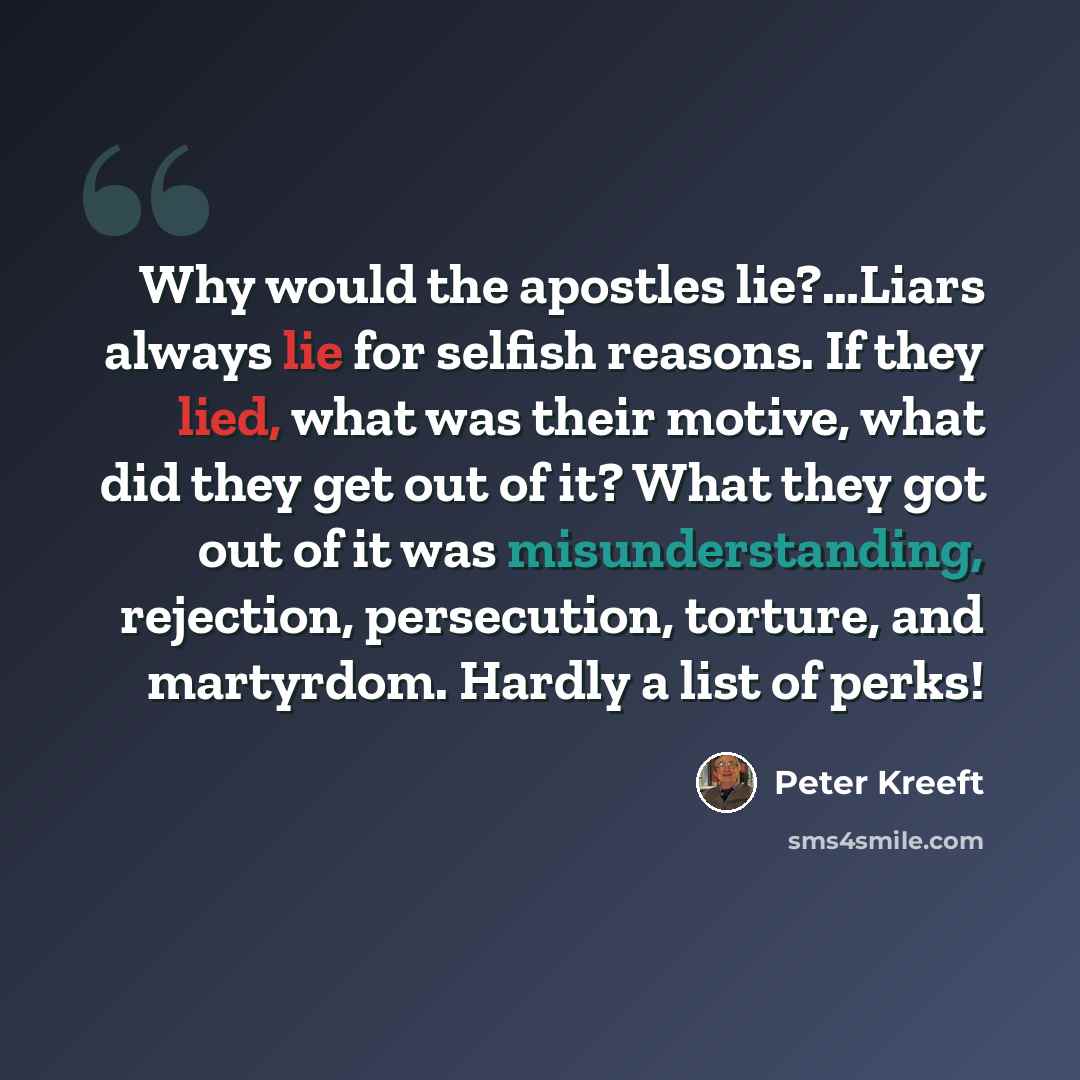 “Why would the apostles lie?…Liars always lie for selfish reasons. If they lied, what was their motive, what did they get out of it? What they got out of it was misunderstanding, rejection, persecution, torture, and martyrdom. Hardly a list of perks!” quote by Peter Kreeft