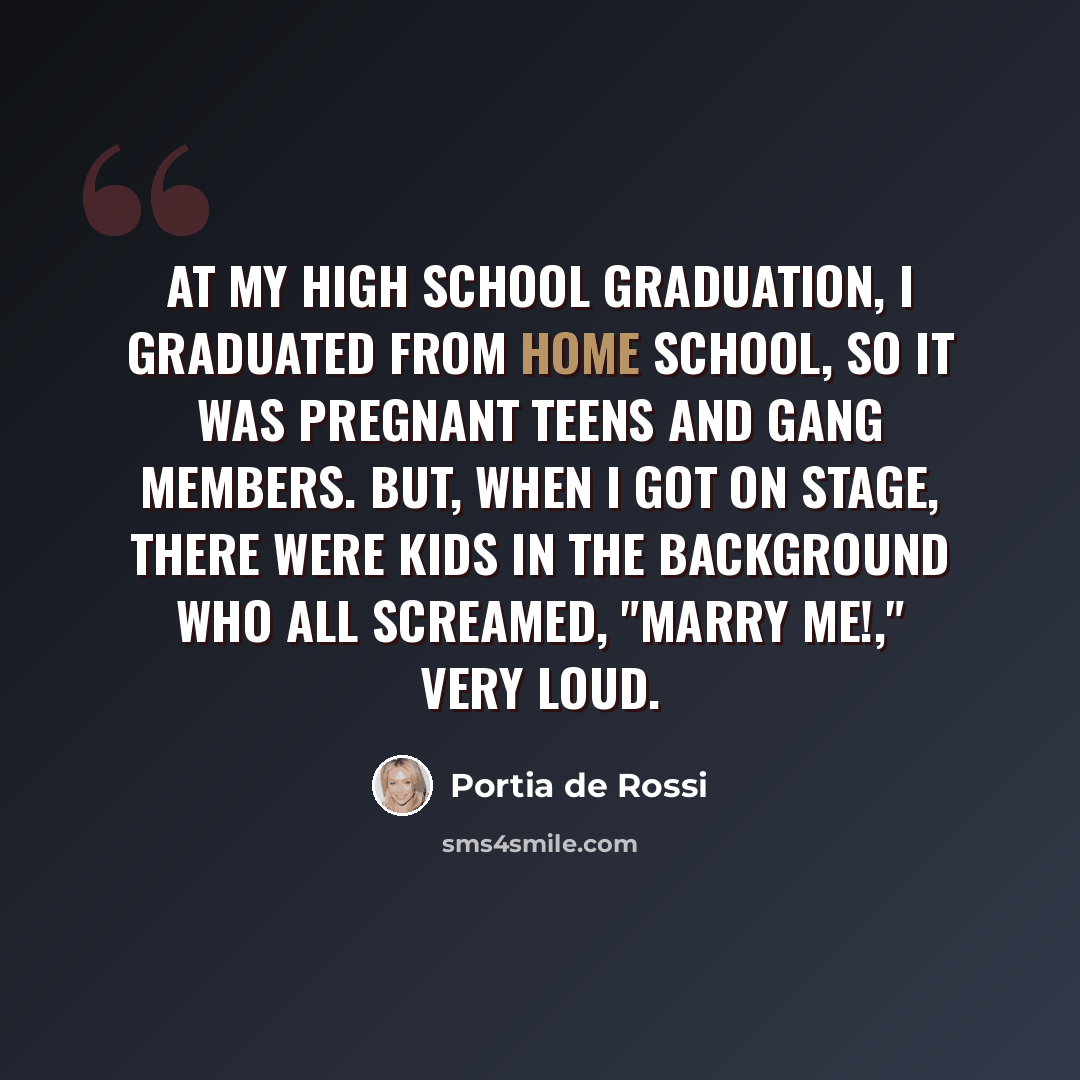 “At my high school graduation, I graduated from home school, so it was pregnant teens and gang members. But, when I got on stage, there were kids in the background who all screamed, "Marry me!," very loud.” quote by Portia de Rossi