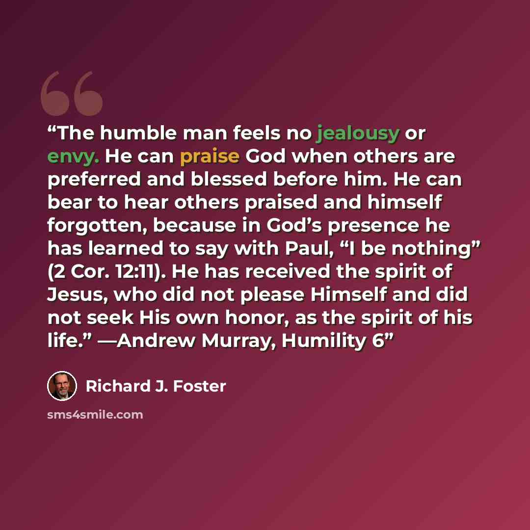 “The humble man feels no jealousy or envy. He can praise God when others are preferred and blessed before him. He can bear to hear others praised and himself forgotten, because in God’s presence he has learned to say with Paul, “I be nothing” (2 Cor. 12:11). He has received the spirit of Jesus, who…” quote by Richard J. Foster