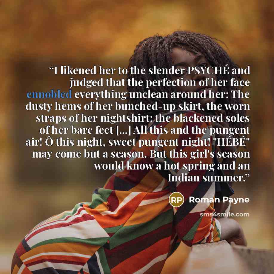 “I likened her to the slender PSYCHÉ and judged that the perfection of her face ennobled everything unclean around her: The dusty hems of her bunched-up skirt, the worn straps of her nightshirt; the blackened soles of her bare feet [...] All this and the pungent air! Ô this night, sweet pungent…” quote by Roman Payne