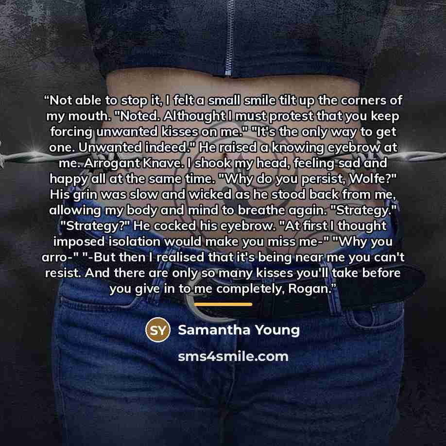 “Not able to stop it, I felt a small smile tilt up the corners of my mouth. "Noted. Althought I must protest that you keep forcing unwanted kisses on me." "It's the only way to get one. Unwanted indeed." He raised a knowing eyebrow at me. Arrogant Knave. I shook my head, feeling sad and happy all…” quote by Samantha Young