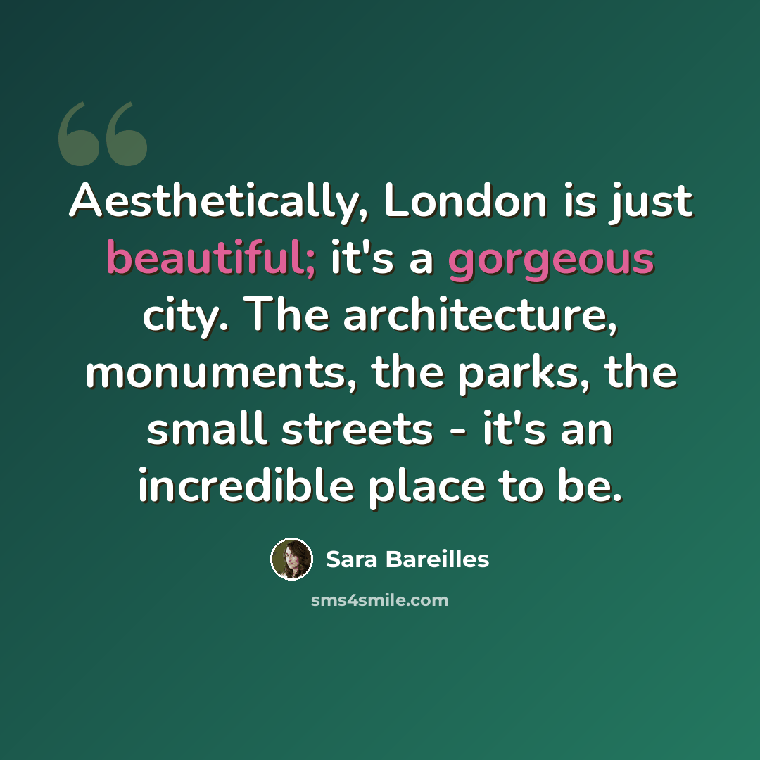 “Aesthetically, London is just beautiful; it's a gorgeous city. The architecture, monuments, the parks, the small streets - it's an incredible place to be.” quote by Sara Bareilles