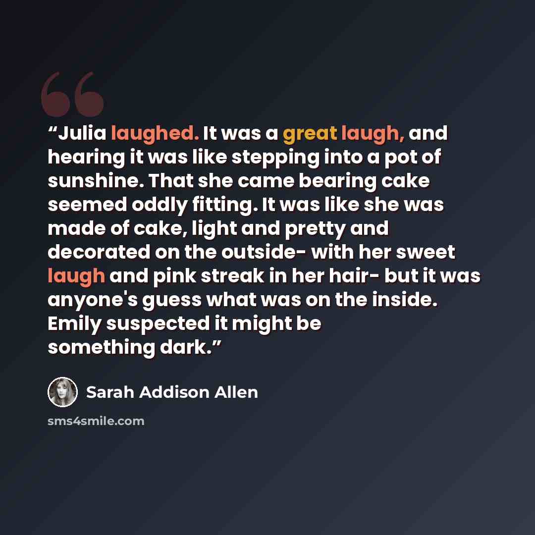 “Julia laughed. It was a great laugh, and hearing it was like stepping into a pot of sunshine. That she came bearing cake seemed oddly fitting. It was like she was made of cake, light and pretty and decorated on the outside- with her sweet laugh and pink streak in her hair- but it was anyone's…” quote by Sarah Addison Allen