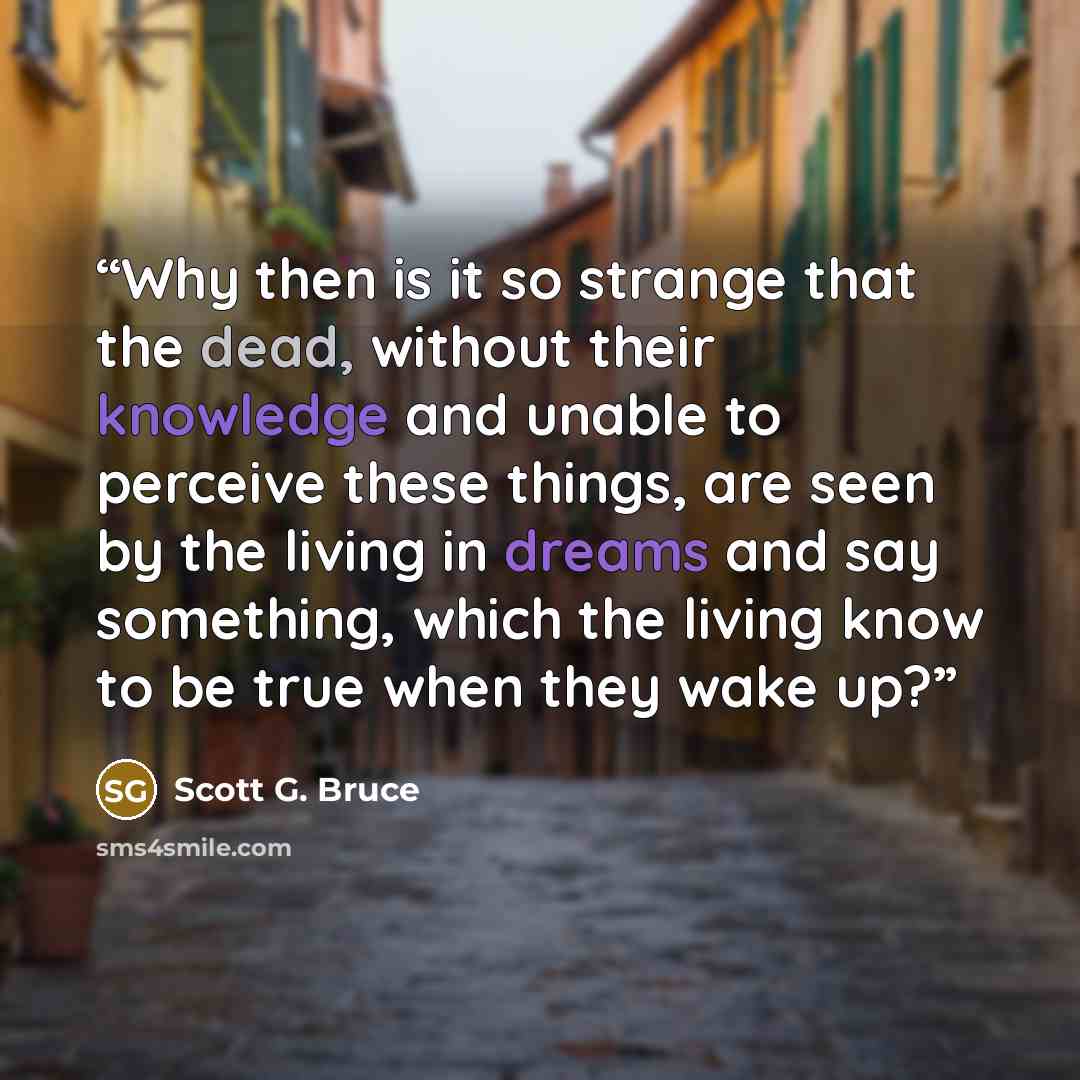“Why then is it so strange that the dead, without their knowledge and unable to perceive these things, are seen by the living in dreams and say something, which the living know to be true when they wake up?” quote by Scott G. Bruce