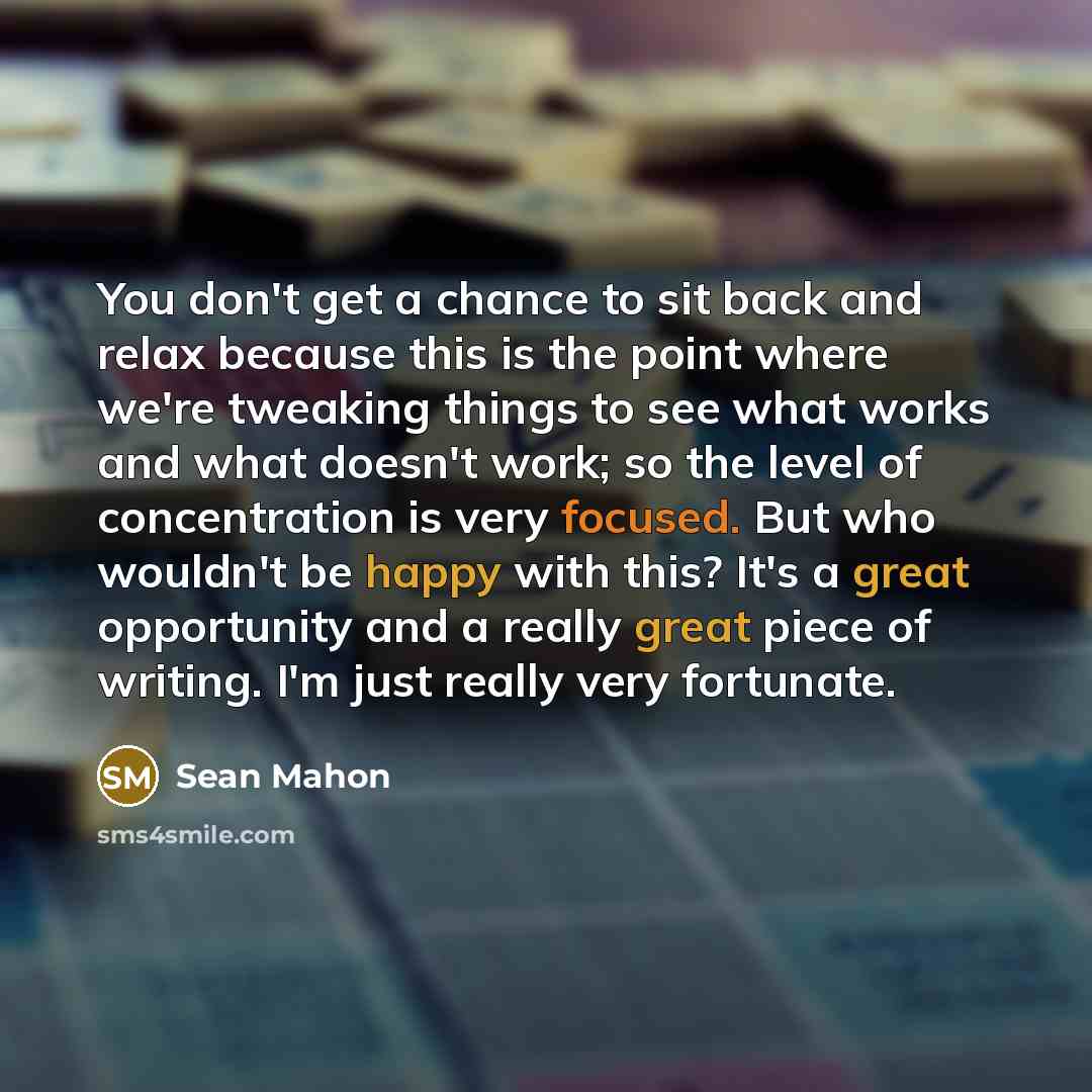 “You don't get a chance to sit back and relax because this is the point where we're tweaking things to see what works and what doesn't work; so the level of concentration is very focused. But who wouldn't be happy with this? It's a great opportunity and a really great piece of writing. I'm just…” quote by Sean Mahon