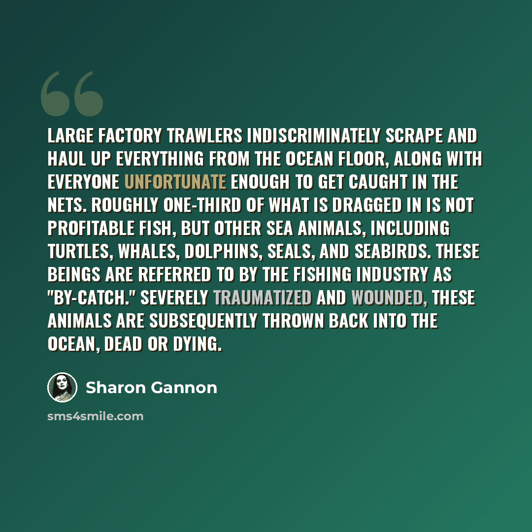 “Large factory trawlers indiscriminately scrape and haul up everything from the ocean floor, along with everyone unfortunate enough to get caught in the nets. Roughly one-third of what is dragged in is not profitable fish, but other sea animals, including turtles, whales, dolphins, seals, and…” quote by Sharon Gannon