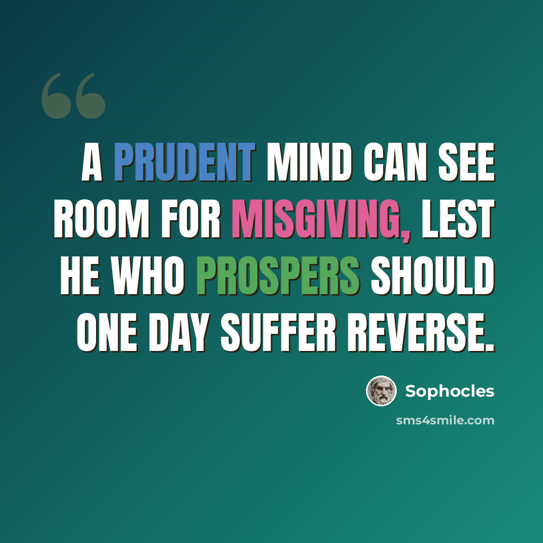 “A prudent mind can see room for misgiving, lest he who prospers should one day suffer reverse.” quote by Sophocles