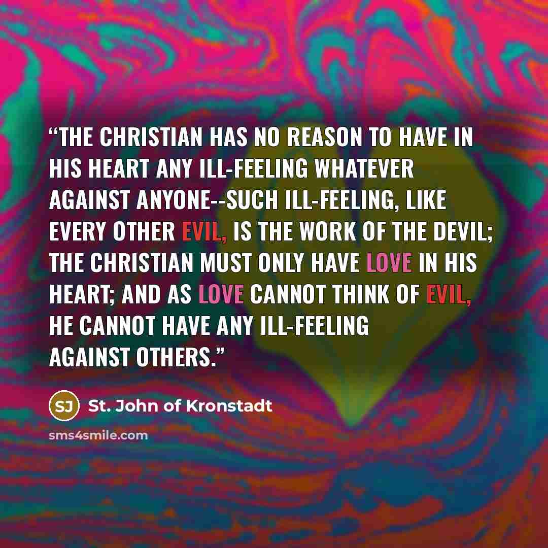 “The Christian has no reason to have in his heart any ill-feeling whatever against anyone--such ill-feeling, like every other evil, is the work of the Devil; the Christian must only have love in his heart; and as love cannot think of evil, he cannot have any ill-feeling against others.” quote by St. John of Kronstadt