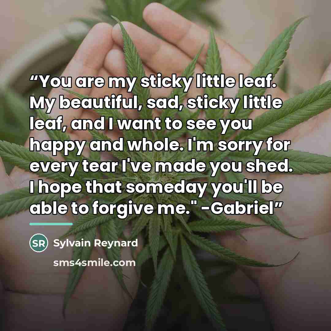 “You are my sticky little leaf. My beautiful, sad, sticky little leaf, and I want to see you happy and whole. I'm sorry for every tear I've made you shed. I hope that someday you'll be able to forgive me." -Gabriel” quote by Sylvain Reynard