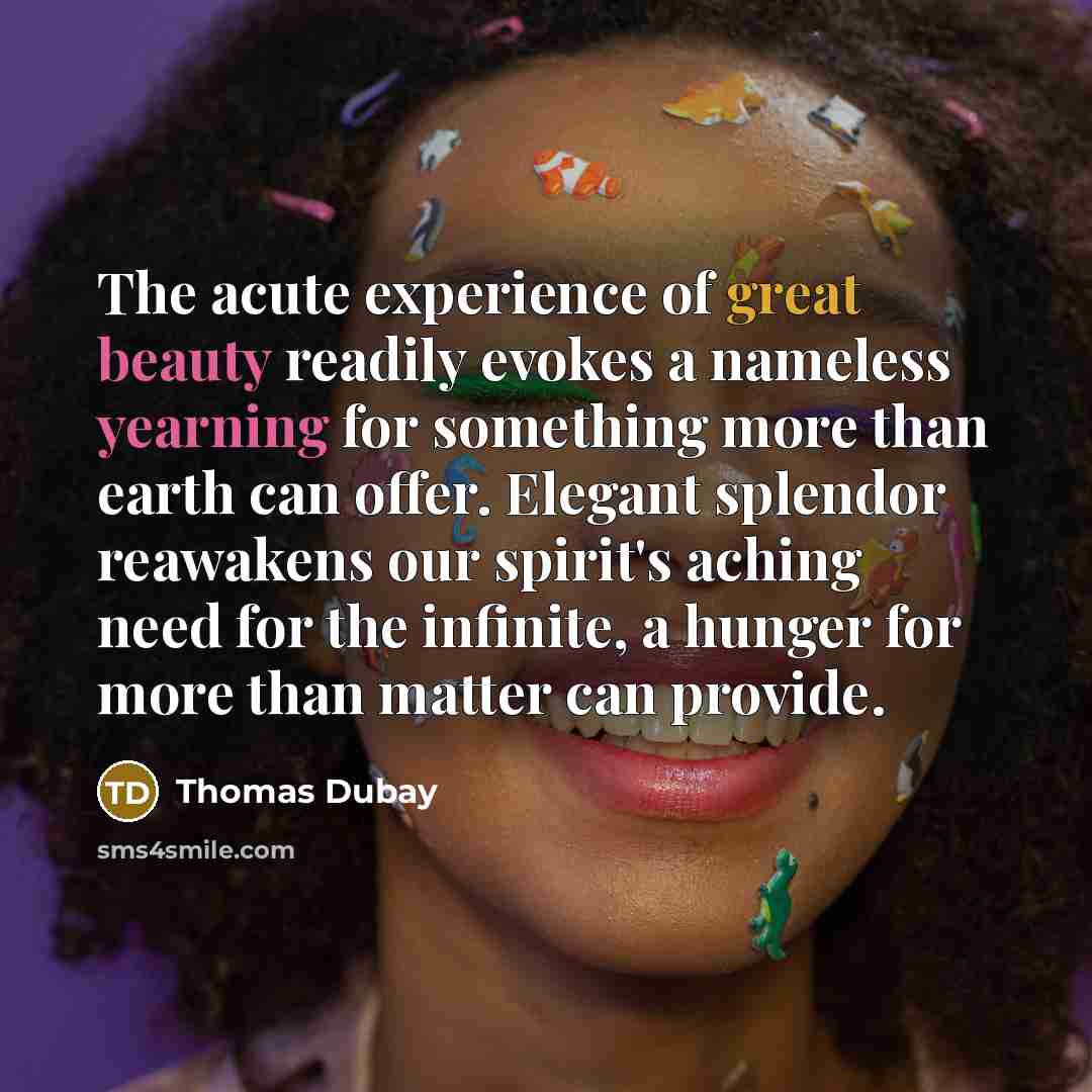 “The acute experience of great beauty readily evokes a nameless yearning for something more than earth can offer. Elegant splendor reawakens our spirit's aching need for the infinite, a hunger for more than matter can provide.” quote by Thomas Dubay
