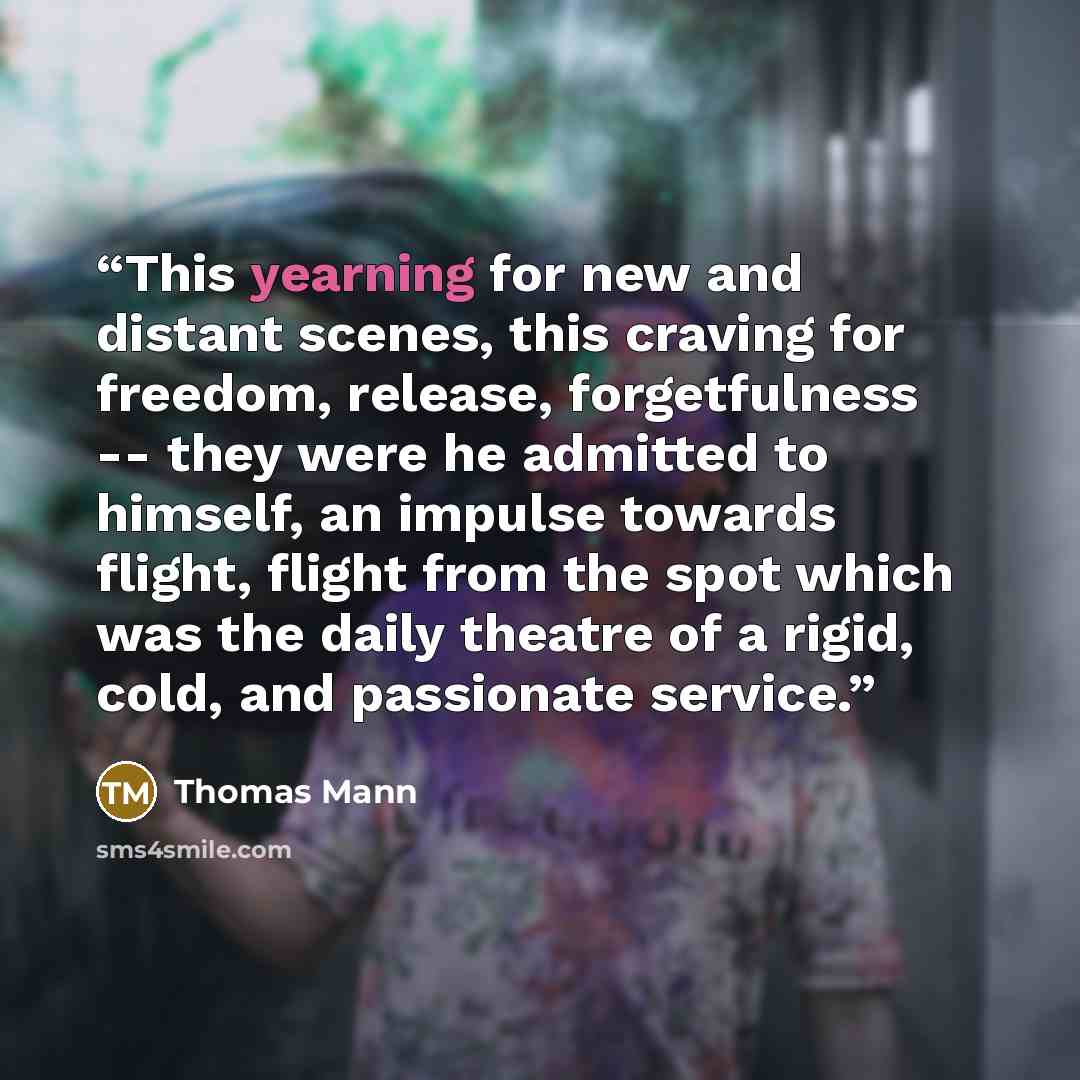“This yearning for new and distant scenes, this craving for freedom, release, forgetfulness -- they were he admitted to himself, an impulse towards flight, flight from the spot which was the daily theatre of a rigid, cold, and passionate service.” quote by Thomas Mann