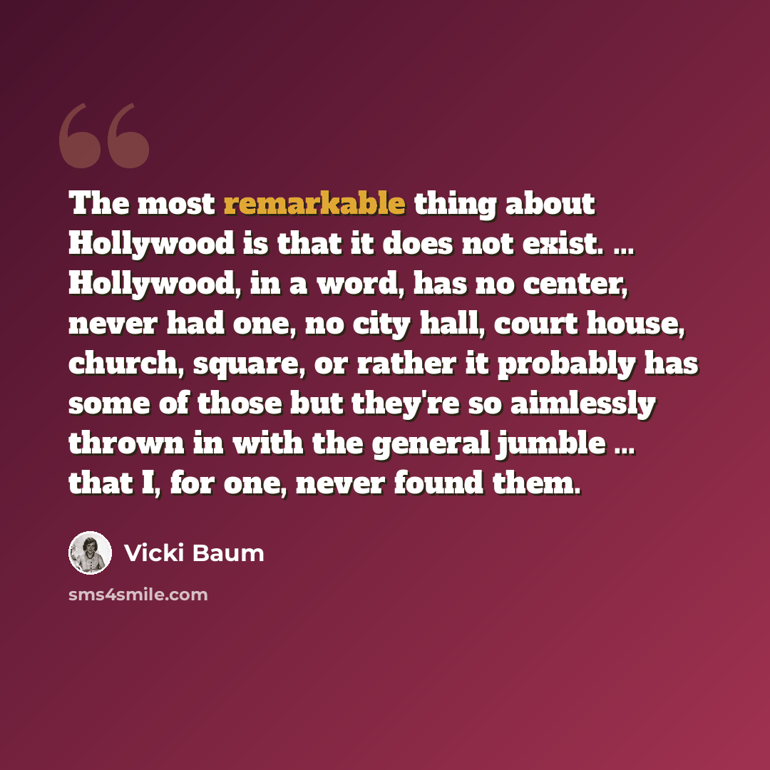 “The most remarkable thing about Hollywood is that it does not exist. ... Hollywood, in a word, has no center, never had one, no city hall, court house, church, square, or rather it probably has some of those but they're so aimlessly thrown in with the general jumble ... that I, for one, never…” quote by Vicki Baum