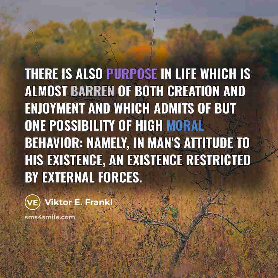 “There is also purpose in life which is almost barren of both creation and enjoyment and which admits of but one possibility of high moral behavior: namely, in man's attitude to his existence, an existence restricted by external forces.” quote by Viktor E. Frankl