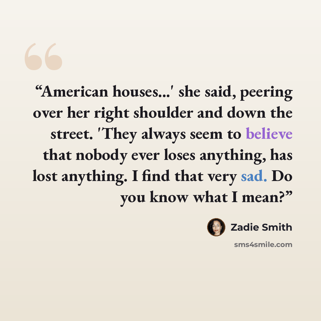 “American houses...' she said, peering over her right shoulder and down the street. 'They always seem to believe that nobody ever loses anything, has lost anything. I find that very sad. Do you know what I mean?” quote by Zadie Smith