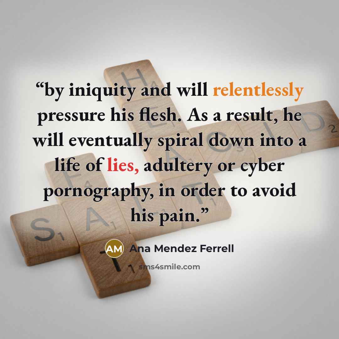 “by iniquity and will relentlessly pressure his flesh. As a result, he will eventually spiral down into a life of lies, adultery or cyber pornography, in order to avoid his pain.” quote by Ana Mendez Ferrell