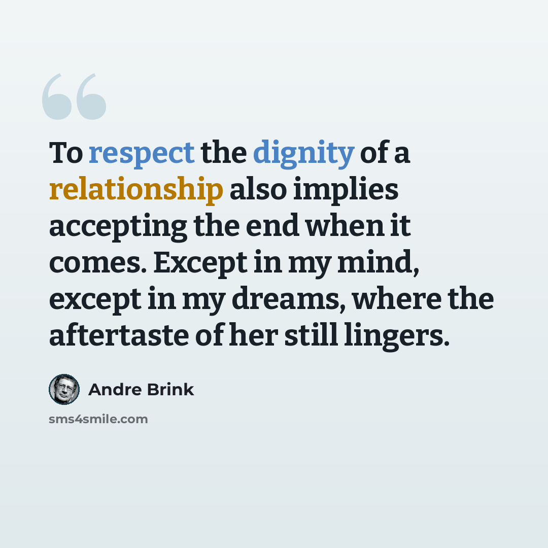 “To respect the dignity of a relationship also implies accepting the end when it comes. Except in my mind, except in my dreams, where the aftertaste of her still lingers.” quote by André Brink