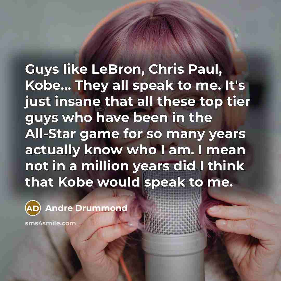 “Guys like LeBron, Chris Paul, Kobe... They all speak to me. It's just insane that all these top tier guys who have been in the All-Star game for so many years actually know who I am. I mean not in a million years did I think that Kobe would speak to me.” quote by Andre Drummond