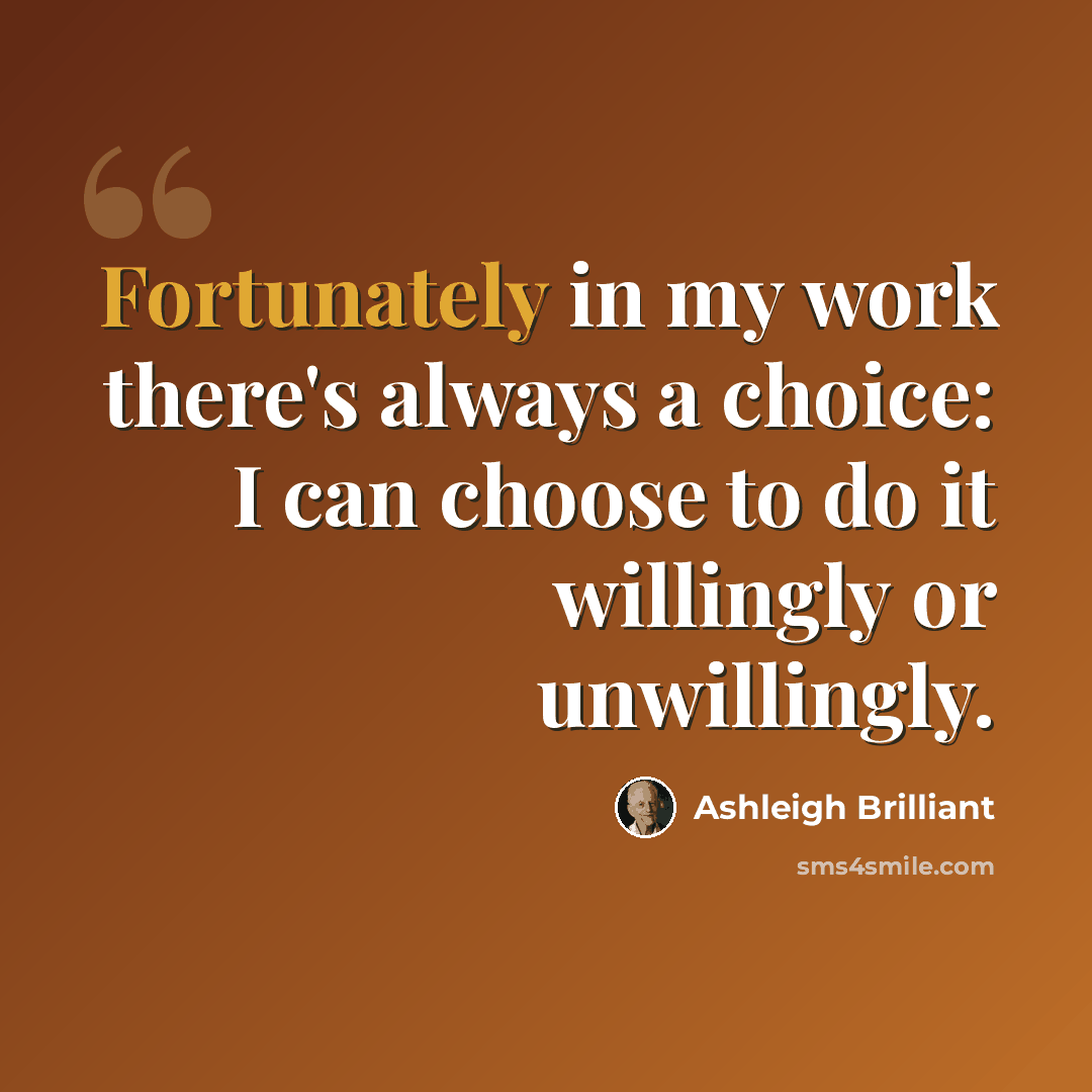 “Fortunately in my work there's always a choice: I can choose to do it willingly or unwillingly.” quote by Ashleigh Brilliant