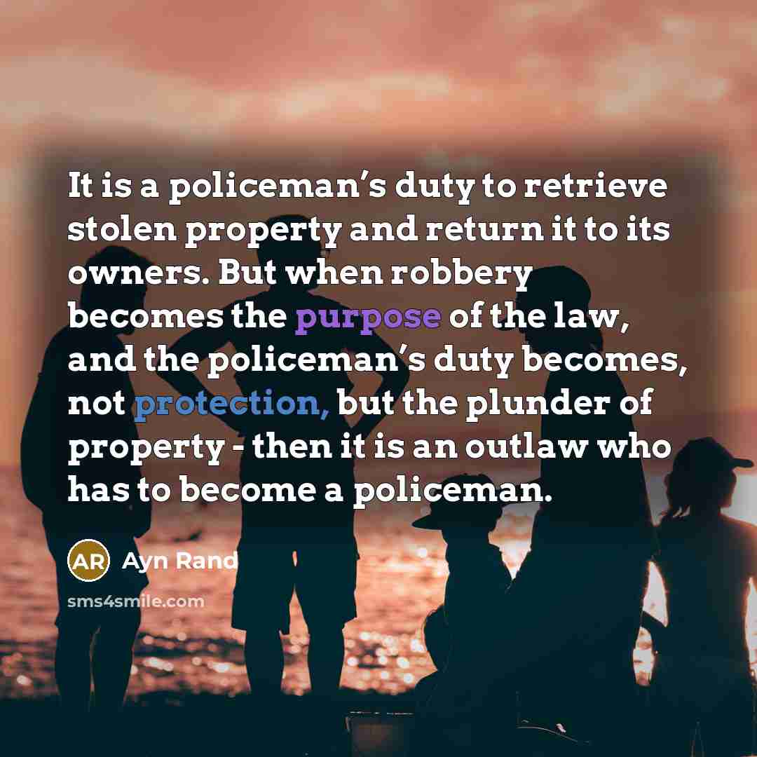“It is a policeman’s duty to retrieve stolen property and return it to its owners. But when robbery becomes the purpose of the law, and the policeman’s duty becomes, not protection, but the plunder of property - then it is an outlaw who has to become a policeman.” quote by Ayn Rand