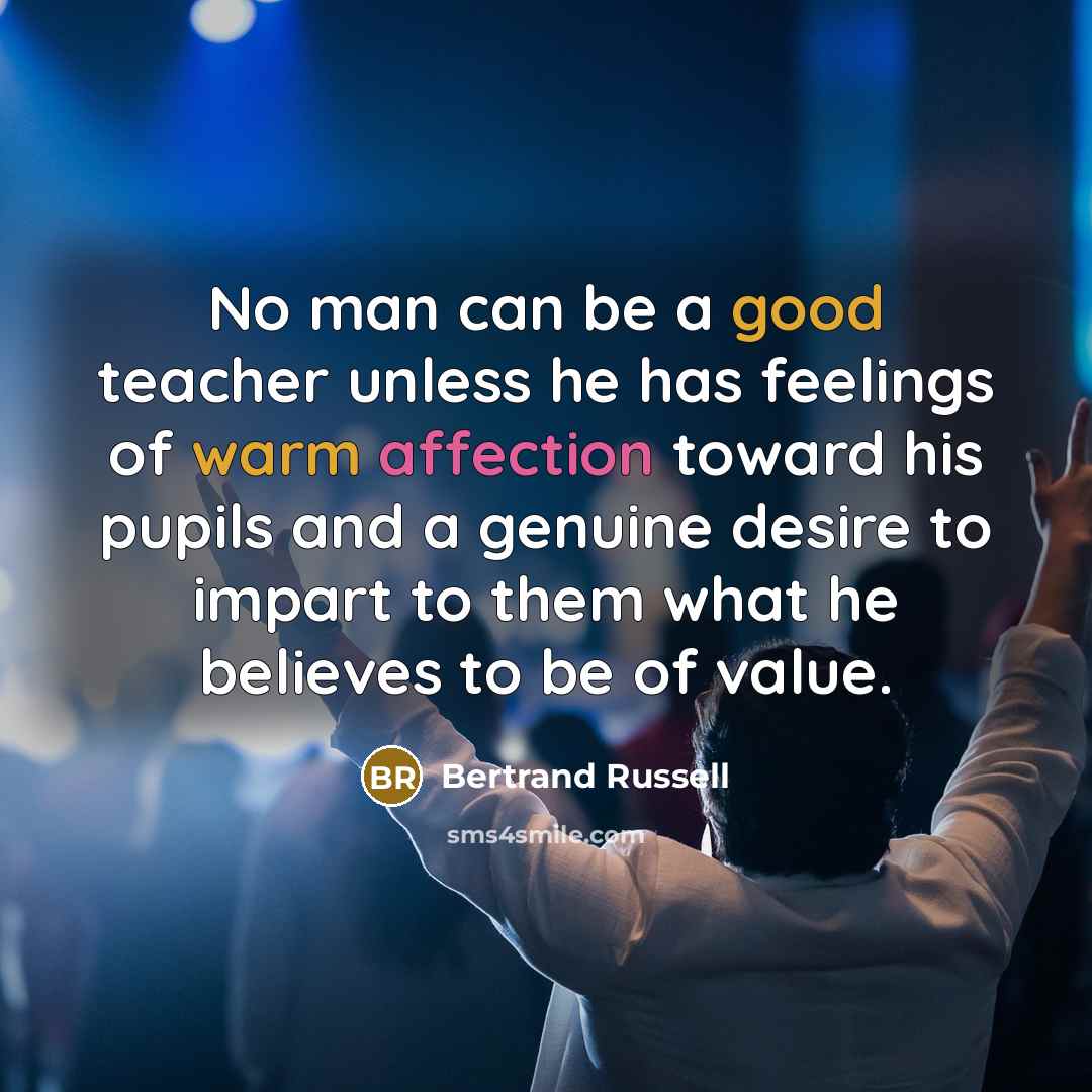 “No man can be a good teacher unless he has feelings of warm affection toward his pupils and a genuine desire to impart to them what he believes to be of value.” quote by Bertrand Russell