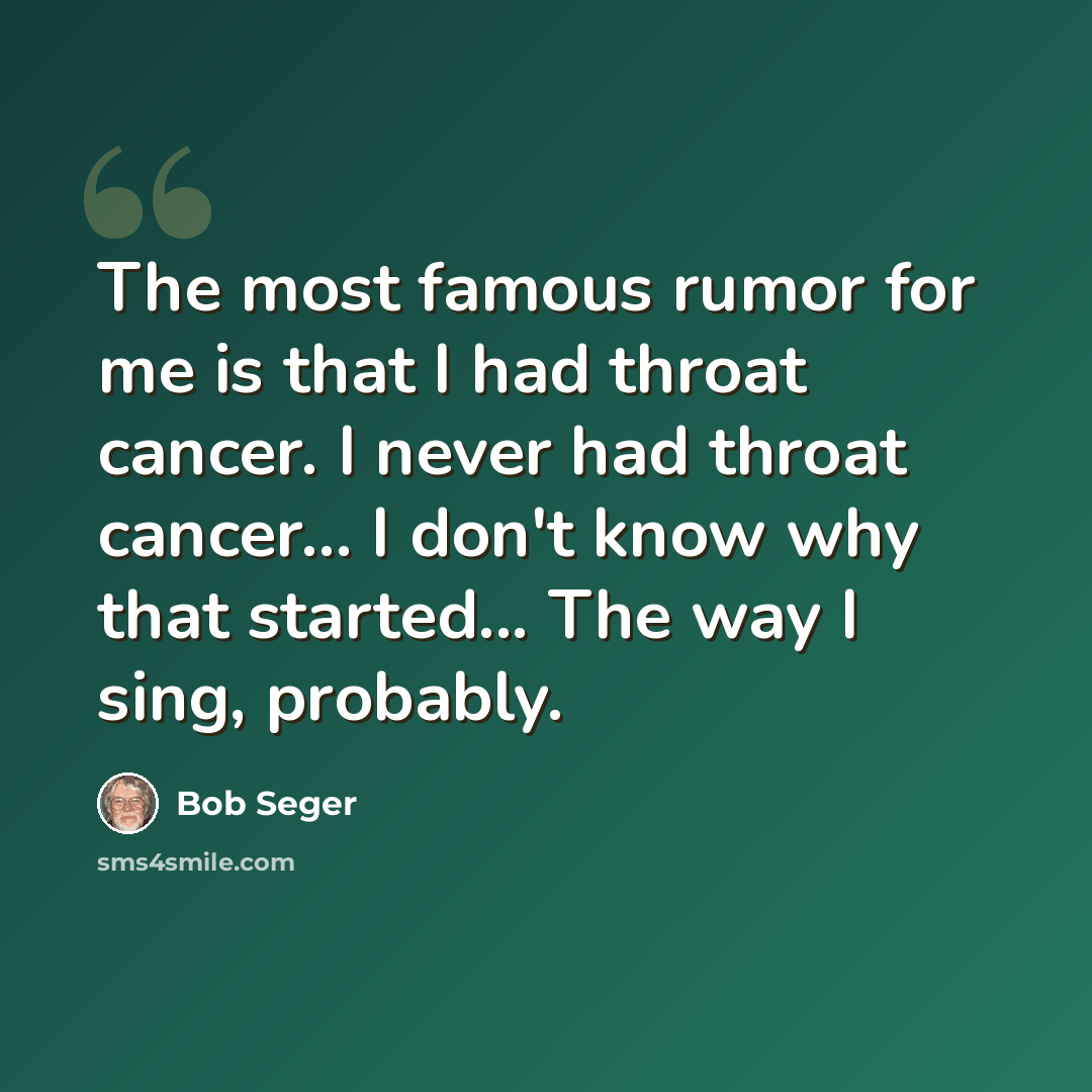 “The most famous rumor for me is that I had throat cancer. I never had throat cancer... I don't know why that started... The way I sing, probably.” quote by Bob Seger