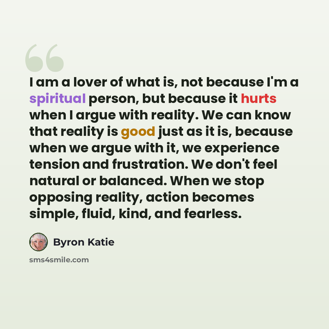 “I am a lover of what is, not because I'm a spiritual person, but because it hurts when I argue with reality. We can know that reality is good just as it is, because when we argue with it, we experience tension and frustration. We don't feel natural or balanced. When we stop opposing reality…” quote by Byron Katie
