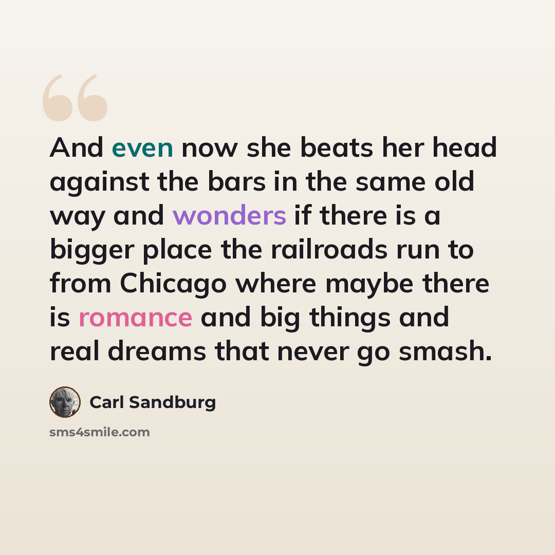 “And even now she beats her head against the bars in the same old way and wonders if there is a bigger place the railroads run to from Chicago where maybe there is romance and big things and real dreams that never go smash.” quote by Carl Sandburg