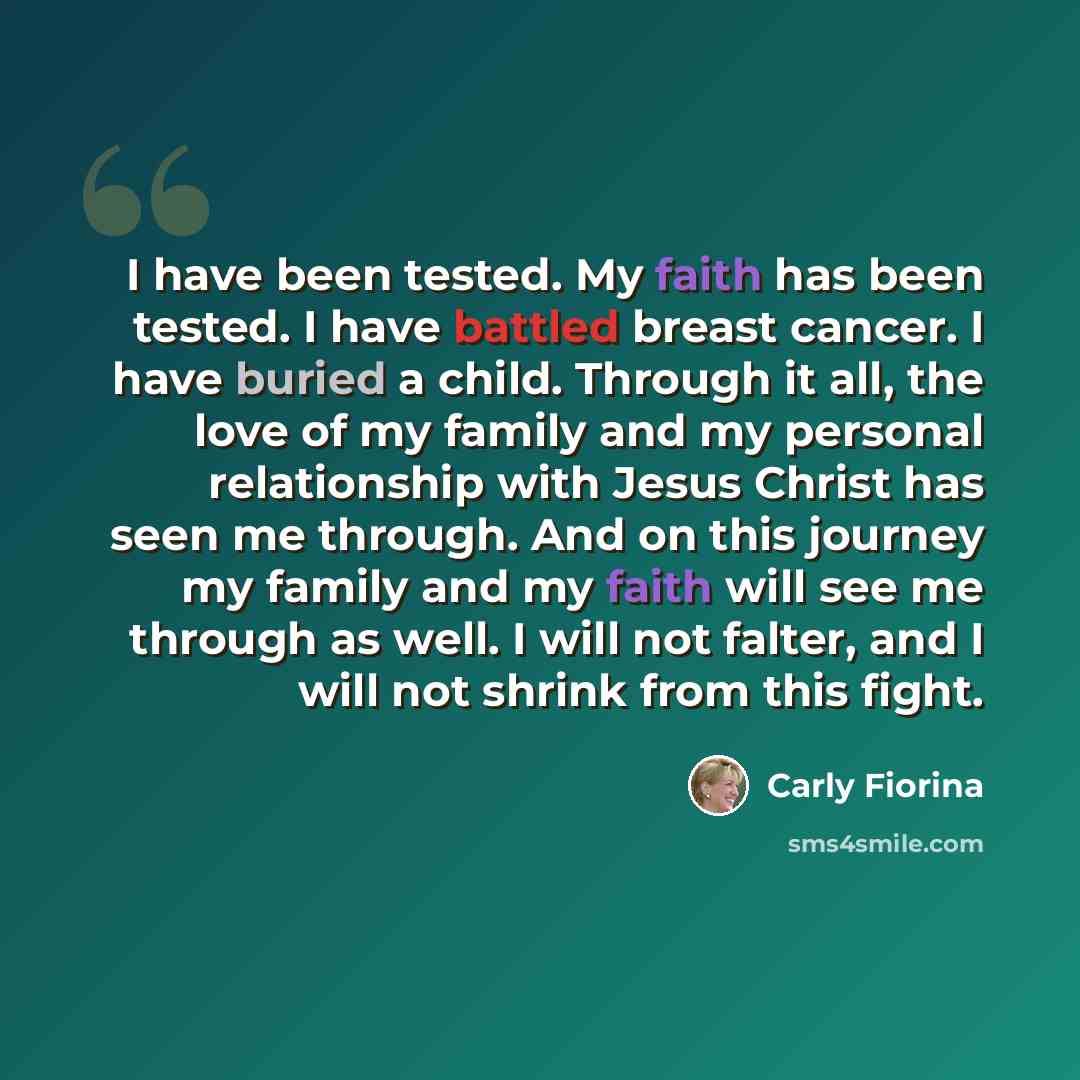 “I have been tested. My faith has been tested. I have battled breast cancer. I have buried a child. Through it all, the love of my family and my personal relationship with Jesus Christ has seen me through. And on this journey my family and my faith will see me through as well. I will not falter…” quote by Carly Fiorina